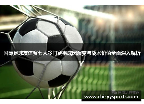国际足球友谊赛七大冷门赛事成因演变与战术价值全面深入解析 国际足球友谊赛七大冷门赛事成因演变与战术价值全面深入解析